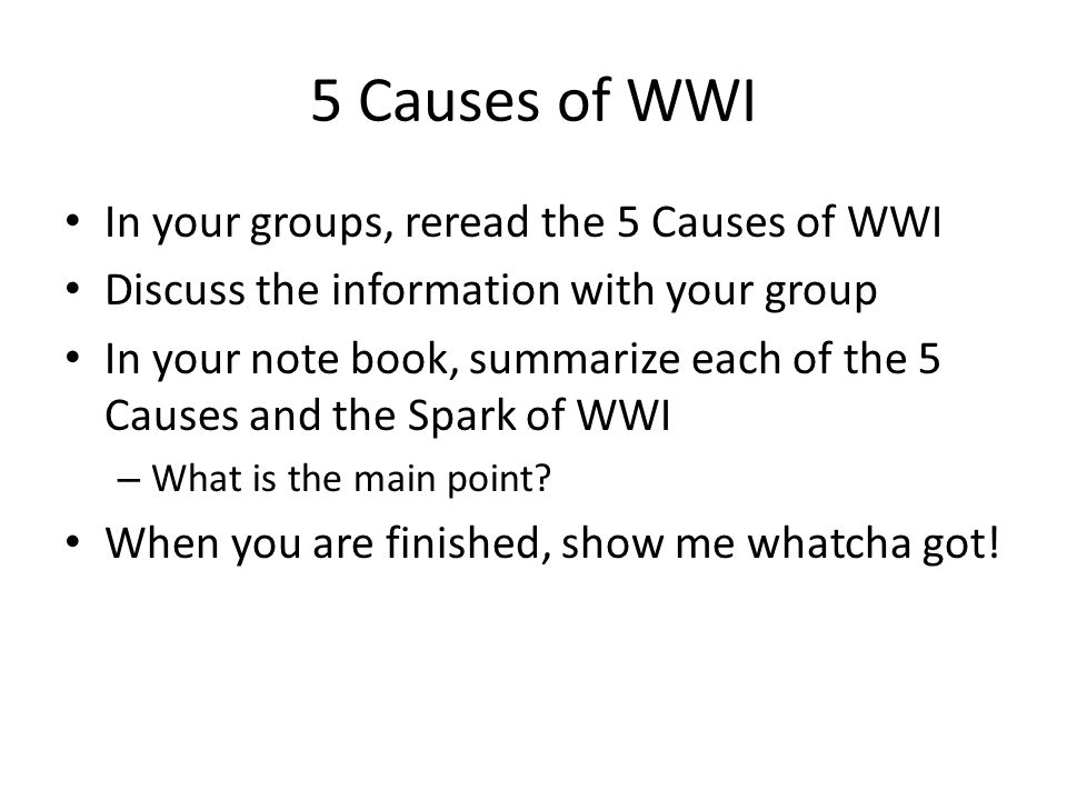5 Causes of WWI In your groups, reread the 5 Causes of WWI Discuss the information with your group In your note book, summarize each of the 5 Causes and the Spark of WWI – What is the main point.