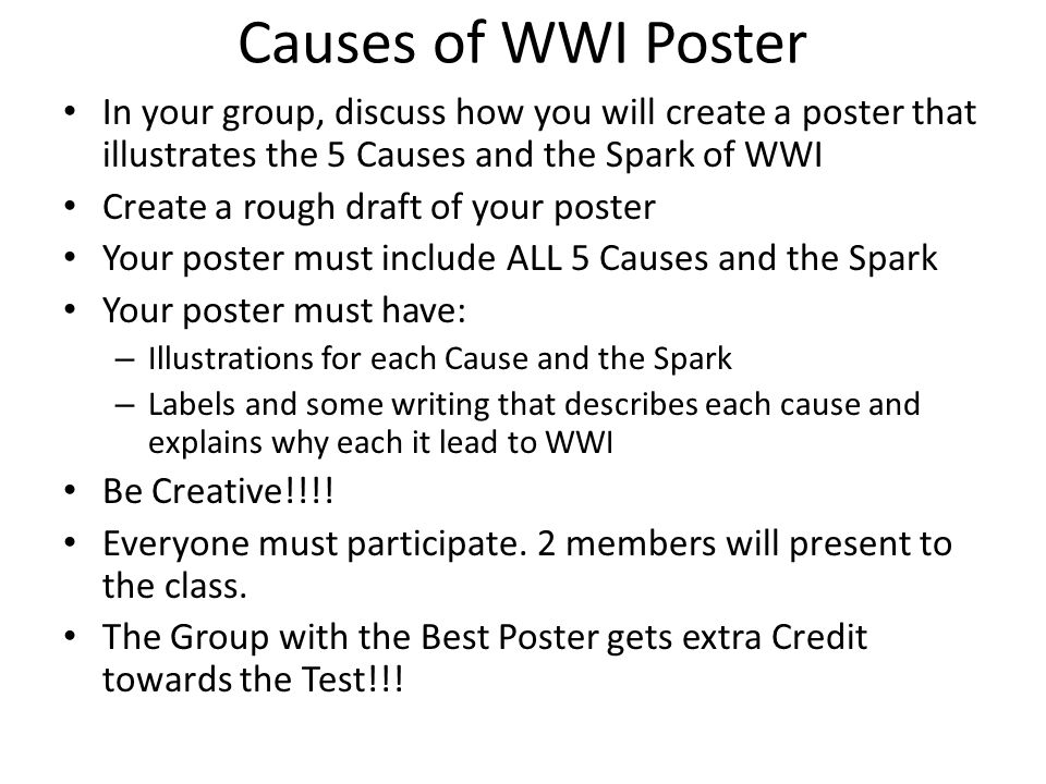 Causes of WWI Poster In your group, discuss how you will create a poster that illustrates the 5 Causes and the Spark of WWI Create a rough draft of your poster Your poster must include ALL 5 Causes and the Spark Your poster must have: – Illustrations for each Cause and the Spark – Labels and some writing that describes each cause and explains why each it lead to WWI Be Creative!!!.