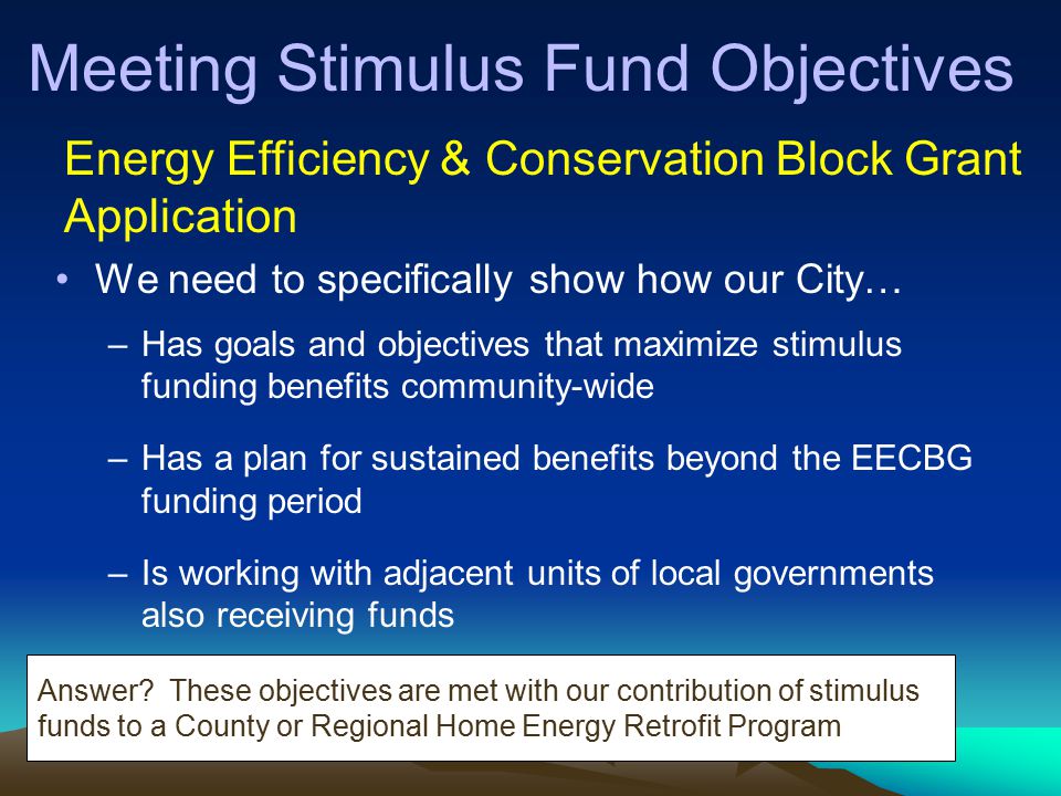Meeting Stimulus Fund Objectives We need to specifically show how our City… –Has goals and objectives that maximize stimulus funding benefits community-wide –Has a plan for sustained benefits beyond the EECBG funding period –Is working with adjacent units of local governments also receiving funds Energy Efficiency & Conservation Block Grant Application Answer.