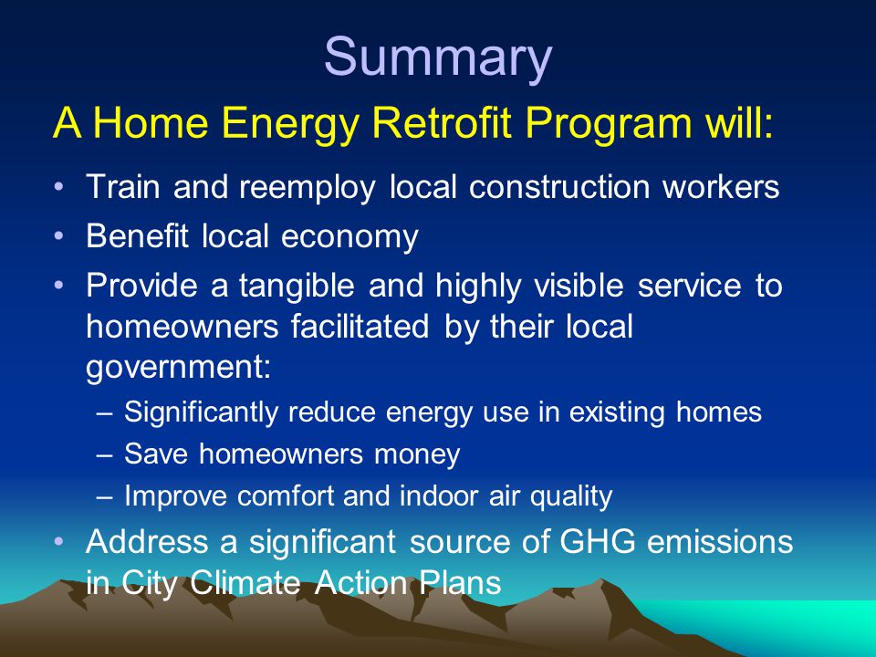 Summary Train and reemploy local construction workers Benefit local economy Provide a tangible and highly visible service to homeowners facilitated by their local government: –Significantly reduce energy use in existing homes –Save homeowners money –Improve comfort and indoor air quality Address a significant source of GHG emissions in City Climate Action Plans A Home Energy Retrofit Program will: