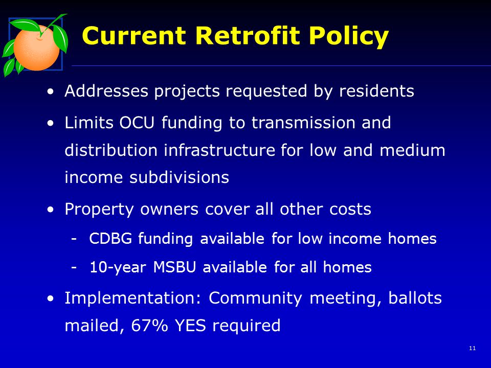 11 Current Retrofit Policy Addresses projects requested by residents Limits OCU funding to transmission and distribution infrastructure for low and medium income subdivisions Property owners cover all other costs -CDBG funding available for low income homes -10-year MSBU available for all homes Implementation: Community meeting, ballots mailed, 67% YES required