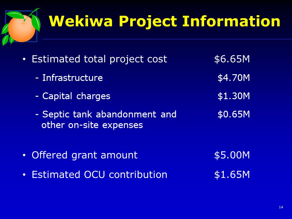 14 Wekiwa Project Information Estimated total project cost$6.65M - Infrastructure$4.70M - Capital charges$1.30M - Septic tank abandonment and other on-site expenses $0.65M Offered grant amount$5.00M Estimated OCU contribution$1.65M