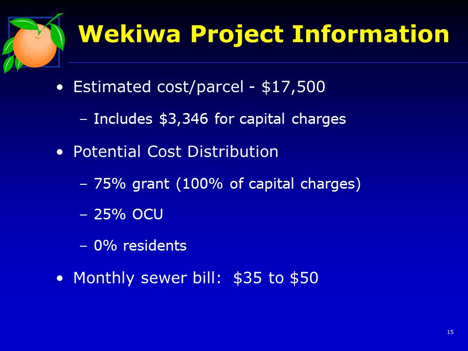 15 Wekiwa Project Information Estimated cost/parcel - $17,500 –Includes $3,346 for capital charges Potential Cost Distribution –75% grant (100% of capital charges) –25% OCU –0% residents Monthly sewer bill: $35 to $50