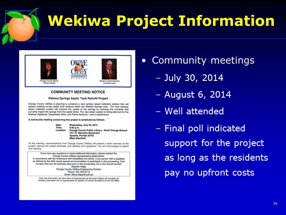 16 Wekiwa Project Information Community meetings –July 30, 2014 –August 6, 2014 –Well attended –Final poll indicated support for the project as long as the residents pay no upfront costs