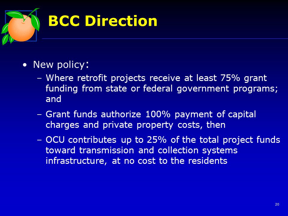 20 BCC Direction New policy : –Where retrofit projects receive at least 75% grant funding from state or federal government programs; and –Grant funds authorize 100% payment of capital charges and private property costs, then –OCU contributes up to 25% of the total project funds toward transmission and collection systems infrastructure, at no cost to the residents