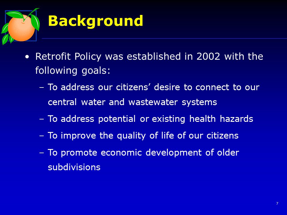 7 Background Retrofit Policy was established in 2002 with the following goals: –To address our citizens’ desire to connect to our central water and wastewater systems –To address potential or existing health hazards –To improve the quality of life of our citizens –To promote economic development of older subdivisions