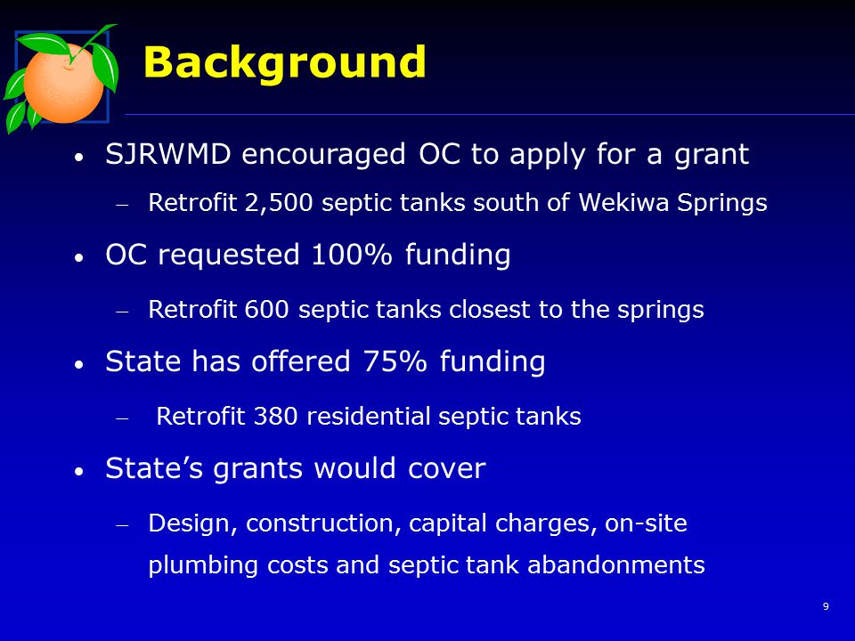 9 Background SJRWMD encouraged OC to apply for a grant Retrofit 2,500 septic tanks south of Wekiwa Springs OC requested 100% funding Retrofit 600 septic tanks closest to the springs State has offered 75% funding  Retrofit 380 residential septic tanks State’s grants would cover Design, construction, capital charges, on-site plumbing costs and septic tank abandonments