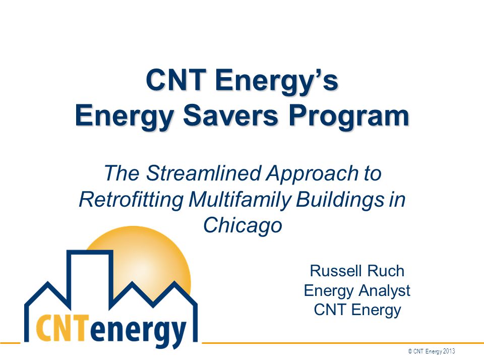 © CNT Energy 2013 CNT Energy’s Energy Savers Program The Streamlined Approach to Retrofitting Multifamily Buildings in Chicago Russell Ruch Energy Analyst CNT Energy