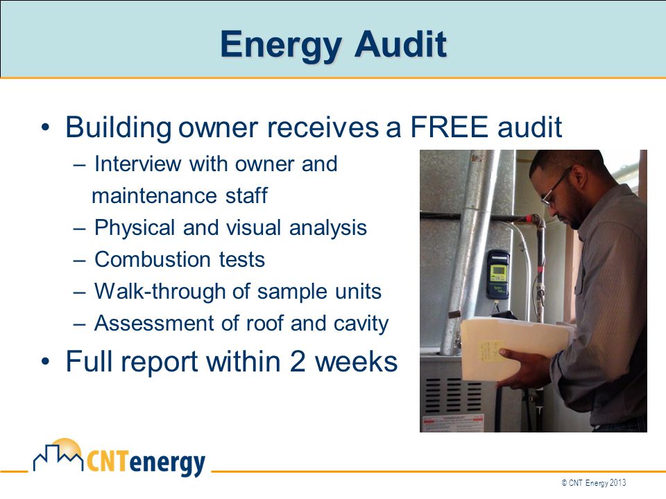 © CNT Energy 2013 Energy Audit Building owner receives a FREE audit –Interview with owner and maintenance staff –Physical and visual analysis –Combustion tests –Walk-through of sample units –Assessment of roof and cavity Full report within 2 weeks