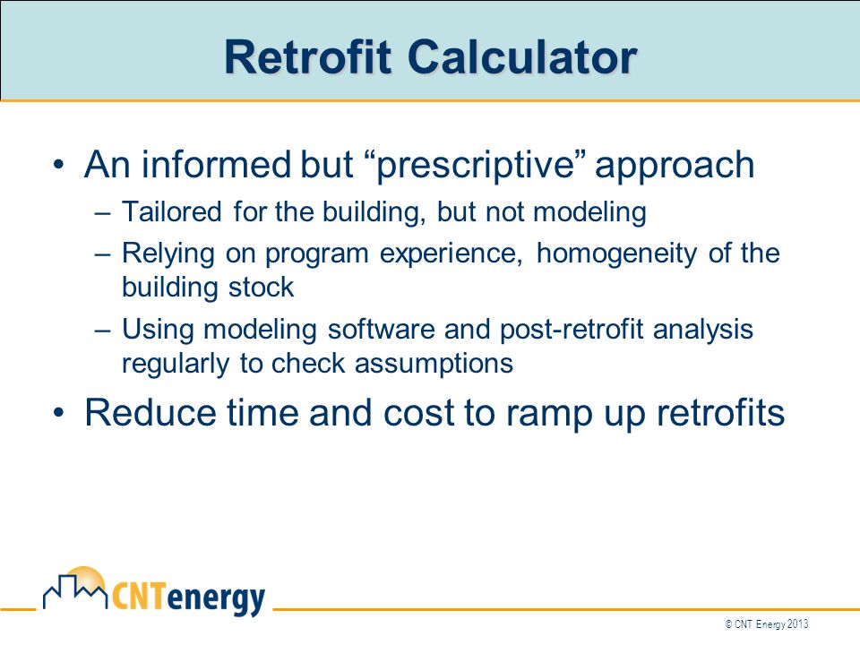© CNT Energy 2013 Retrofit Calculator An informed but prescriptive approach –Tailored for the building, but not modeling –Relying on program experience, homogeneity of the building stock –Using modeling software and post-retrofit analysis regularly to check assumptions Reduce time and cost to ramp up retrofits