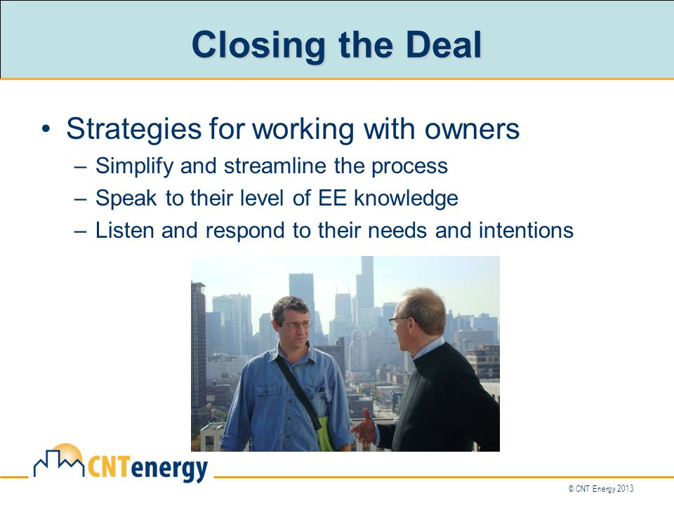 © CNT Energy 2013 Closing the Deal Strategies for working with owners –Simplify and streamline the process –Speak to their level of EE knowledge –Listen and respond to their needs and intentions