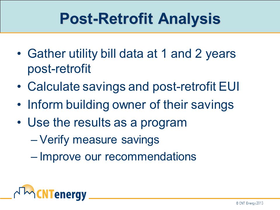 © CNT Energy 2013 Post-Retrofit Analysis Gather utility bill data at 1 and 2 years post-retrofit Calculate savings and post-retrofit EUI Inform building owner of their savings Use the results as a program –Verify measure savings –Improve our recommendations