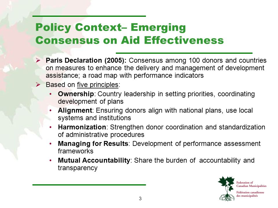 3 Policy Context– Emerging Consensus on Aid Effectiveness  Paris Declaration (2005): Consensus among 100 donors and countries on measures to enhance the delivery and management of development assistance; a road map with performance indicators  Based on five principles: Ownership: Country leadership in setting priorities, coordinating development of plans Alignment: Ensuring donors align with national plans, use local systems and institutions Harmonization: Strengthen donor coordination and standardization of administrative procedures Managing for Results: Development of performance assessment frameworks Mutual Accountability: Share the burden of accountability and transparency