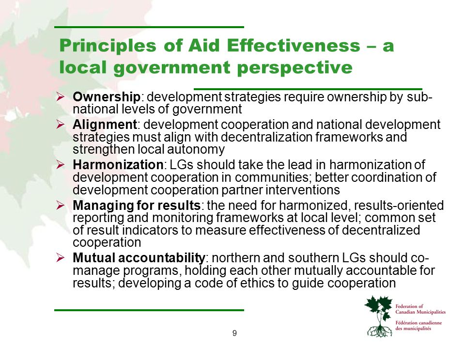 9 Principles of Aid Effectiveness – a local government perspective  Ownership: development strategies require ownership by sub- national levels of government  Alignment: development cooperation and national development strategies must align with decentralization frameworks and strengthen local autonomy  Harmonization: LGs should take the lead in harmonization of development cooperation in communities; better coordination of development cooperation partner interventions  Managing for results: the need for harmonized, results-oriented reporting and monitoring frameworks at local level; common set of result indicators to measure effectiveness of decentralized cooperation  Mutual accountability: northern and southern LGs should co- manage programs, holding each other mutually accountable for results; developing a code of ethics to guide cooperation