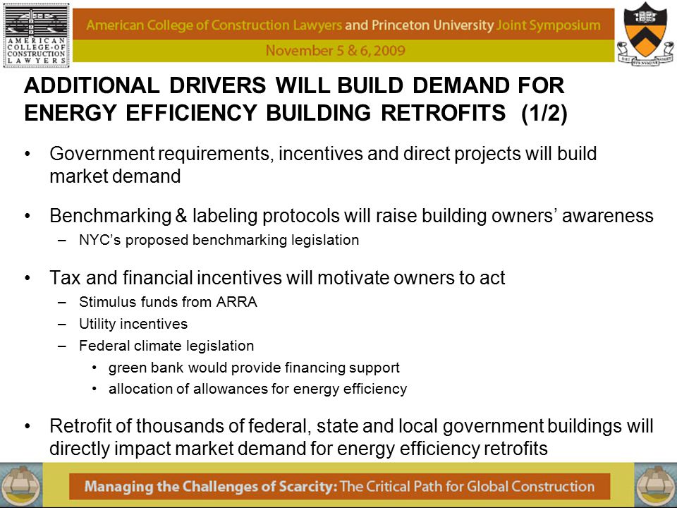 ADDITIONAL DRIVERS WILL BUILD DEMAND FOR ENERGY EFFICIENCY BUILDING RETROFITS (1/2) Government requirements, incentives and direct projects will build market demand Benchmarking & labeling protocols will raise building owners’ awareness –NYC’s proposed benchmarking legislation Tax and financial incentives will motivate owners to act –Stimulus funds from ARRA –Utility incentives –Federal climate legislation green bank would provide financing support allocation of allowances for energy efficiency Retrofit of thousands of federal, state and local government buildings will directly impact market demand for energy efficiency retrofits