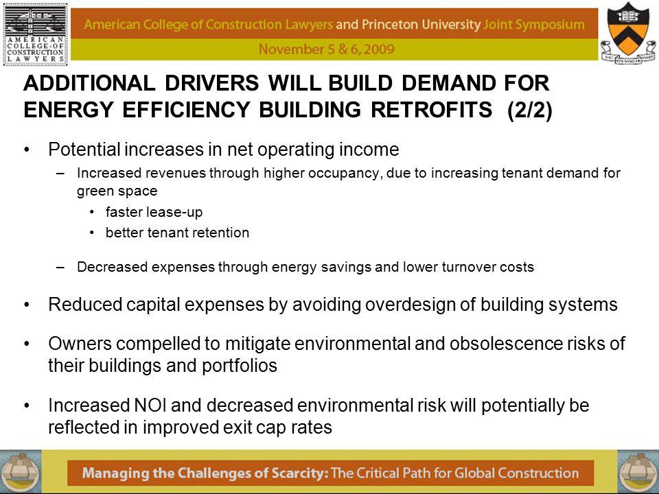 ADDITIONAL DRIVERS WILL BUILD DEMAND FOR ENERGY EFFICIENCY BUILDING RETROFITS (2/2) Potential increases in net operating income –Increased revenues through higher occupancy, due to increasing tenant demand for green space faster lease-up better tenant retention –Decreased expenses through energy savings and lower turnover costs Reduced capital expenses by avoiding overdesign of building systems Owners compelled to mitigate environmental and obsolescence risks of their buildings and portfolios Increased NOI and decreased environmental risk will potentially be reflected in improved exit cap rates