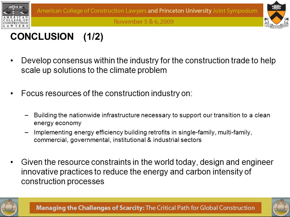 CONCLUSION (1/2) Develop consensus within the industry for the construction trade to help scale up solutions to the climate problem Focus resources of the construction industry on: –Building the nationwide infrastructure necessary to support our transition to a clean energy economy –Implementing energy efficiency building retrofits in single-family, multi-family, commercial, governmental, institutional & industrial sectors Given the resource constraints in the world today, design and engineer innovative practices to reduce the energy and carbon intensity of construction processes