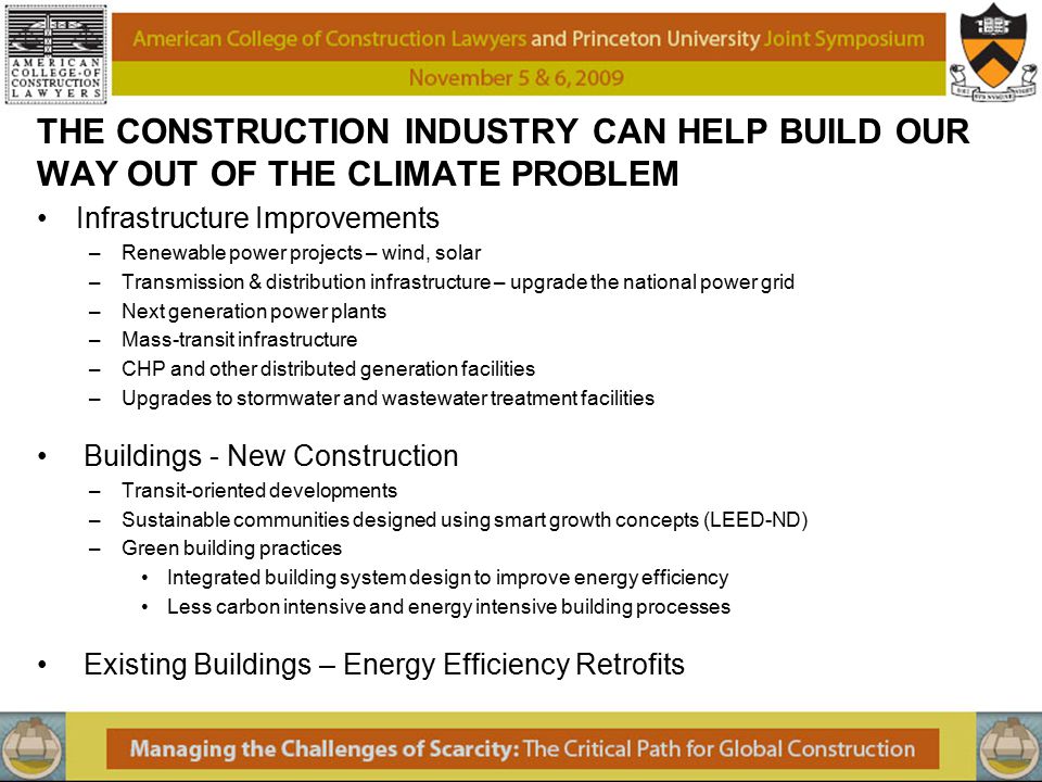 THE CONSTRUCTION INDUSTRY CAN HELP BUILD OUR WAY OUT OF THE CLIMATE PROBLEM Infrastructure Improvements –Renewable power projects – wind, solar –Transmission & distribution infrastructure – upgrade the national power grid –Next generation power plants –Mass-transit infrastructure –CHP and other distributed generation facilities –Upgrades to stormwater and wastewater treatment facilities Buildings - New Construction –Transit-oriented developments –Sustainable communities designed using smart growth concepts (LEED-ND) –Green building practices Integrated building system design to improve energy efficiency Less carbon intensive and energy intensive building processes Existing Buildings – Energy Efficiency Retrofits