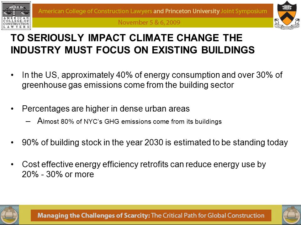 TO SERIOUSLY IMPACT CLIMATE CHANGE THE INDUSTRY MUST FOCUS ON EXISTING BUILDINGS In the US, approximately 40% of energy consumption and over 30% of greenhouse gas emissions come from the building sector Percentages are higher in dense urban areas – A lmost 80% of NYC’s GHG emissions come from its buildings 90% of building stock in the year 2030 is estimated to be standing today Cost effective energy efficiency retrofits can reduce energy use by 20% - 30% or more