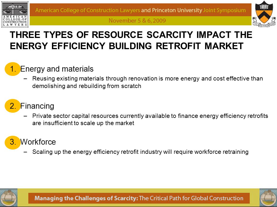 THREE TYPES OF RESOURCE SCARCITY IMPACT THE ENERGY EFFICIENCY BUILDING RETROFIT MARKET 1.Energy and materials –Reusing existing materials through renovation is more energy and cost effective than demolishing and rebuilding from scratch 2.Financing –Private sector capital resources currently available to finance energy efficiency retrofits are insufficient to scale up the market 3.Workforce –Scaling up the energy efficiency retrofit industry will require workforce retraining
