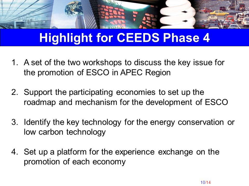 10/14 Highlight for CEEDS Phase 4 1.A set of the two workshops to discuss the key issue for the promotion of ESCO in APEC Region 2.Support the participating economies to set up the roadmap and mechanism for the development of ESCO 3.Identify the key technology for the energy conservation or low carbon technology 4.Set up a platform for the experience exchange on the promotion of each economy