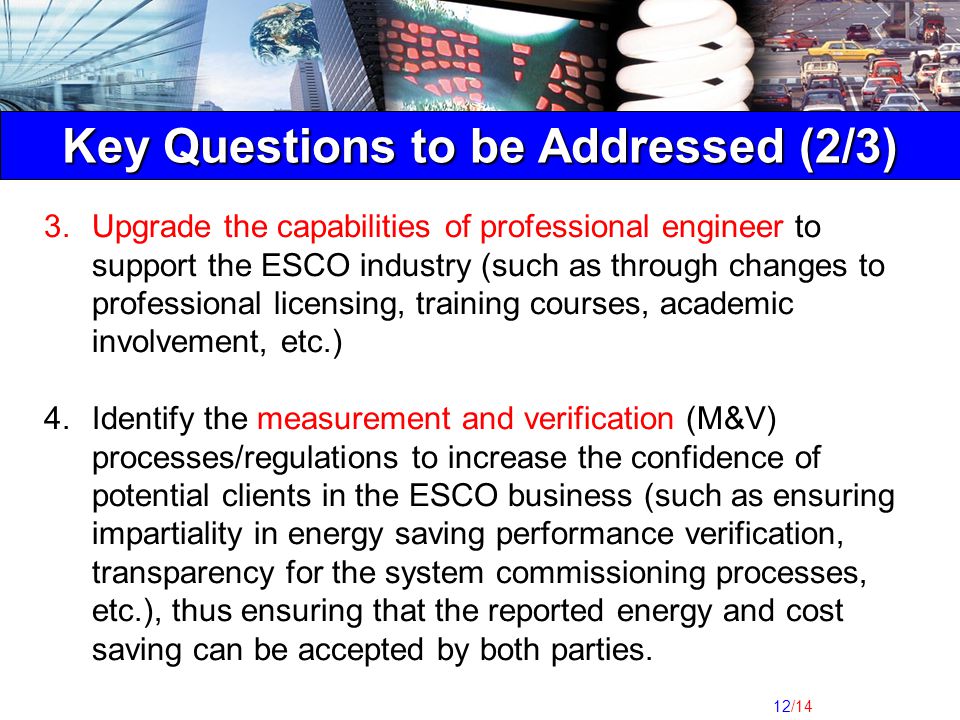 12/14 Key Questions to be Addressed (2/3) 3.Upgrade the capabilities of professional engineer to support the ESCO industry (such as through changes to professional licensing, training courses, academic involvement, etc.) 4.Identify the measurement and verification (M&V) processes/regulations to increase the confidence of potential clients in the ESCO business (such as ensuring impartiality in energy saving performance verification, transparency for the system commissioning processes, etc.), thus ensuring that the reported energy and cost saving can be accepted by both parties.