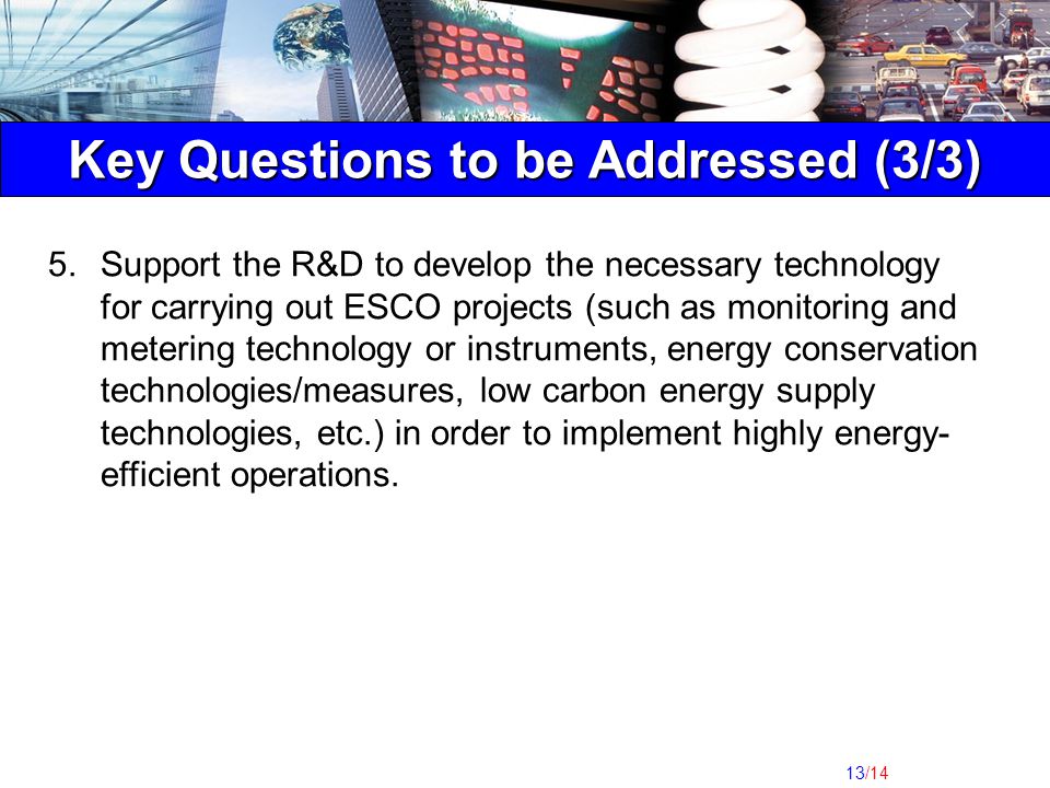 13/14 Key Questions to be Addressed (3/3) 5.Support the R&D to develop the necessary technology for carrying out ESCO projects (such as monitoring and metering technology or instruments, energy conservation technologies/measures, low carbon energy supply technologies, etc.) in order to implement highly energy- efficient operations.