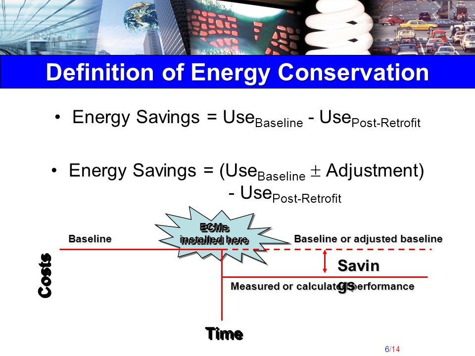 6/14 Energy Savings = Use Baseline - Use Post-Retrofit Energy Savings = (Use Baseline  Adjustment) - Use Post-Retrofit Costs Time ECMs installed here Baseline or adjusted baseline Baseline Measured or calculated performance Savin gs Definition of Energy Conservation