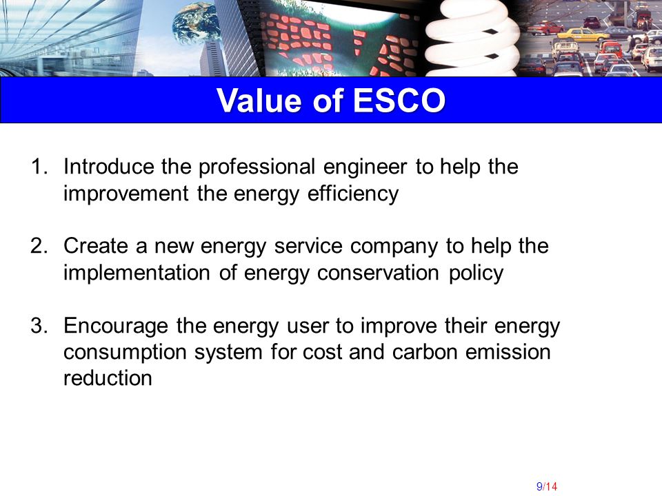 9/14 Value of ESCO 1.Introduce the professional engineer to help the improvement the energy efficiency 2.Create a new energy service company to help the implementation of energy conservation policy 3.Encourage the energy user to improve their energy consumption system for cost and carbon emission reduction
