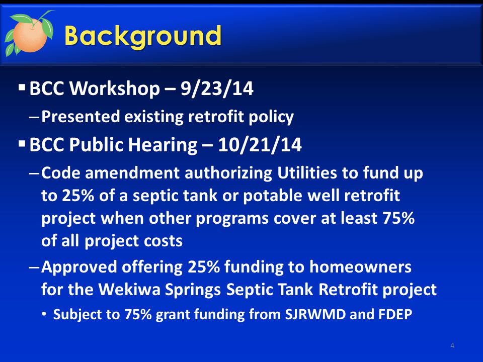 Background  BCC Workshop – 9/23/14 – Presented existing retrofit policy  BCC Public Hearing – 10/21/14 – Code amendment authorizing Utilities to fund up to 25% of a septic tank or potable well retrofit project when other programs cover at least 75% of all project costs – Approved offering 25% funding to homeowners for the Wekiwa Springs Septic Tank Retrofit project Subject to 75% grant funding from SJRWMD and FDEP 4