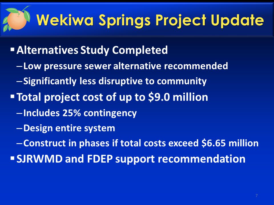 Wekiwa Springs Project Update  Alternatives Study Completed – Low pressure sewer alternative recommended – Significantly less disruptive to community  Total project cost of up to $9.0 million – Includes 25% contingency – Design entire system – Construct in phases if total costs exceed $6.65 million  SJRWMD and FDEP support recommendation 7