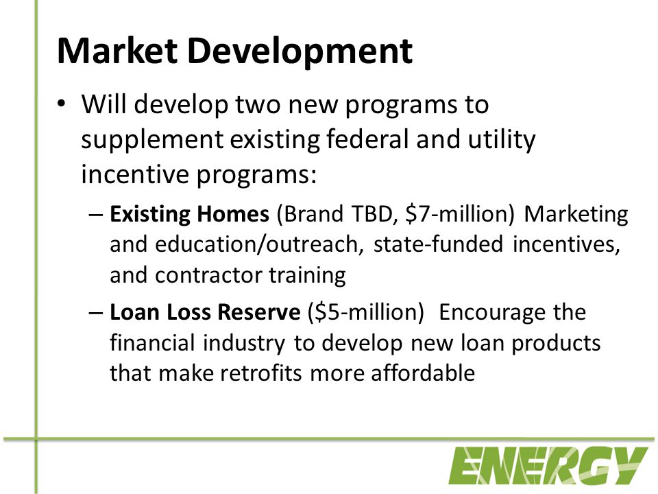 Market Development Will develop two new programs to supplement existing federal and utility incentive programs: – Existing Homes (Brand TBD, $7-million) Marketing and education/outreach, state-funded incentives, and contractor training – Loan Loss Reserve ($5-million) Encourage the financial industry to develop new loan products that make retrofits more affordable
