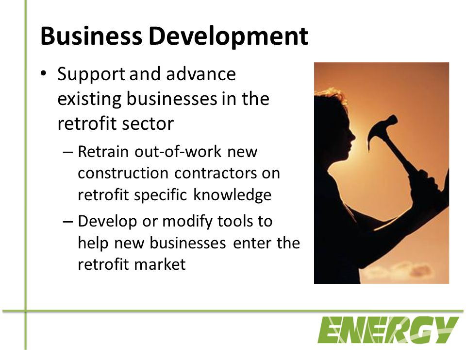 Business Development Support and advance existing businesses in the retrofit sector – Retrain out-of-work new construction contractors on retrofit specific knowledge – Develop or modify tools to help new businesses enter the retrofit market