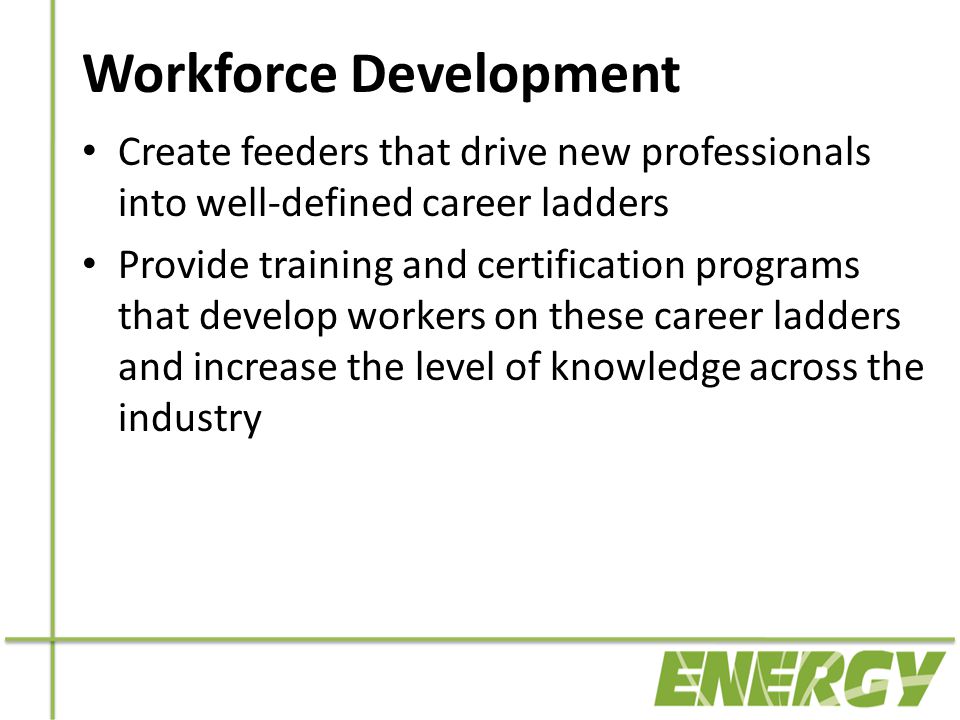Workforce Development Create feeders that drive new professionals into well-defined career ladders Provide training and certification programs that develop workers on these career ladders and increase the level of knowledge across the industry