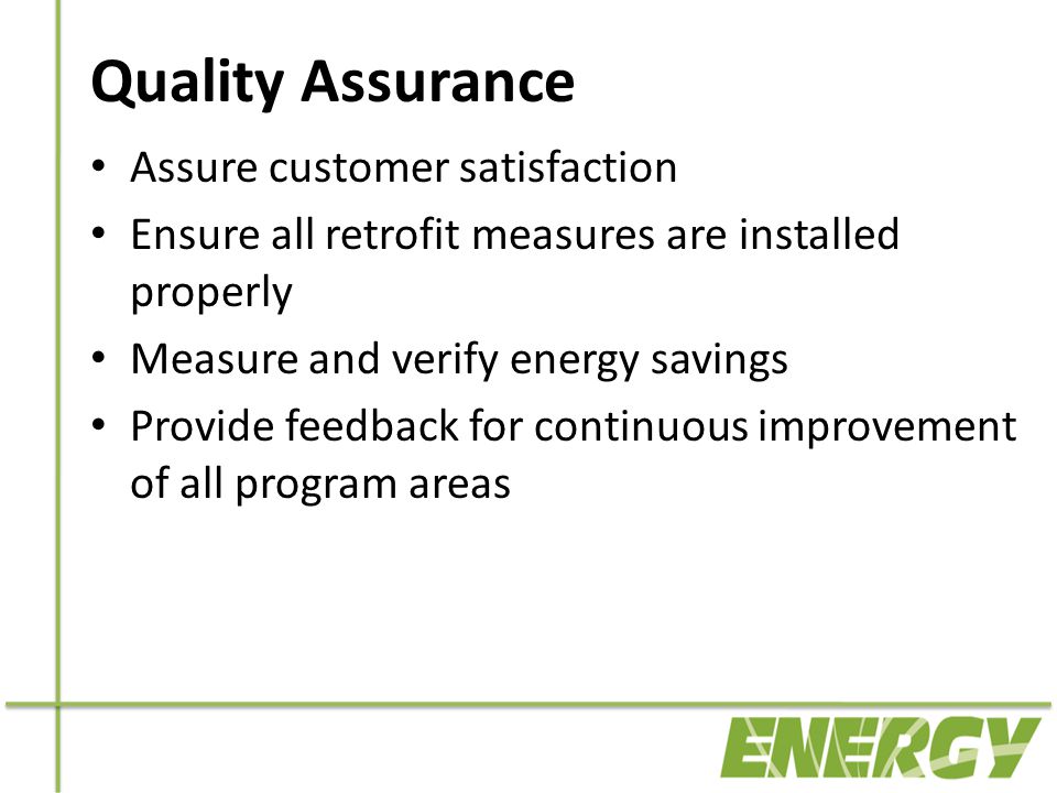 Quality Assurance Assure customer satisfaction Ensure all retrofit measures are installed properly Measure and verify energy savings Provide feedback for continuous improvement of all program areas