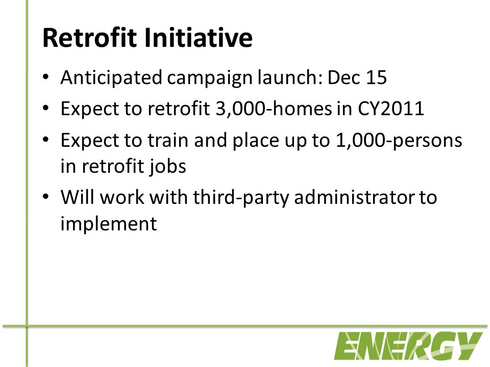 Retrofit Initiative Anticipated campaign launch: Dec 15 Expect to retrofit 3,000-homes in CY2011 Expect to train and place up to 1,000-persons in retrofit jobs Will work with third-party administrator to implement