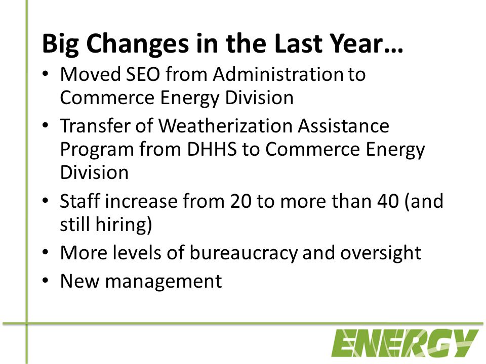 Big Changes in the Last Year… Moved SEO from Administration to Commerce Energy Division Transfer of Weatherization Assistance Program from DHHS to Commerce Energy Division Staff increase from 20 to more than 40 (and still hiring) More levels of bureaucracy and oversight New management