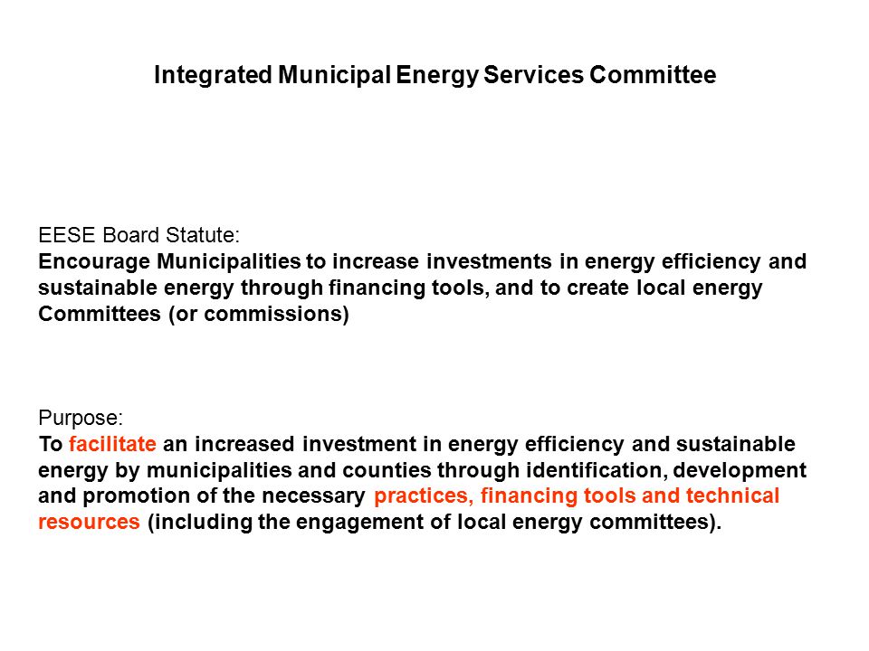 Integrated Municipal Energy Services Committee EESE Board Statute: Encourage Municipalities to increase investments in energy efficiency and sustainable energy through financing tools, and to create local energy Committees (or commissions) Purpose: To facilitate an increased investment in energy efficiency and sustainable energy by municipalities and counties through identification, development and promotion of the necessary practices, financing tools and technical resources (including the engagement of local energy committees).