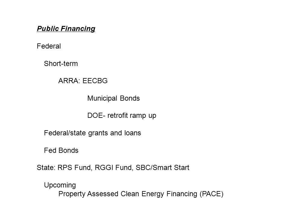 Public Financing Federal Short-term ARRA: EECBG Municipal Bonds DOE- retrofit ramp up Federal/state grants and loans Fed Bonds State: RPS Fund, RGGI Fund, SBC/Smart Start Upcoming Property Assessed Clean Energy Financing (PACE)