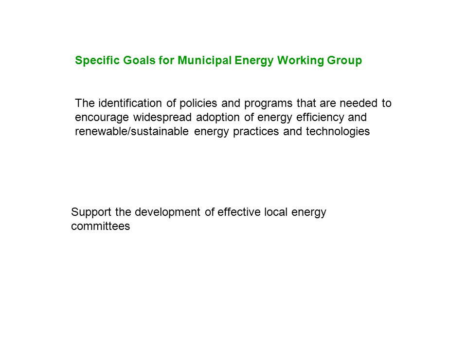The identification of policies and programs that are needed to encourage widespread adoption of energy efficiency and renewable/sustainable energy practices and technologies Support the development of effective local energy committees Specific Goals for Municipal Energy Working Group