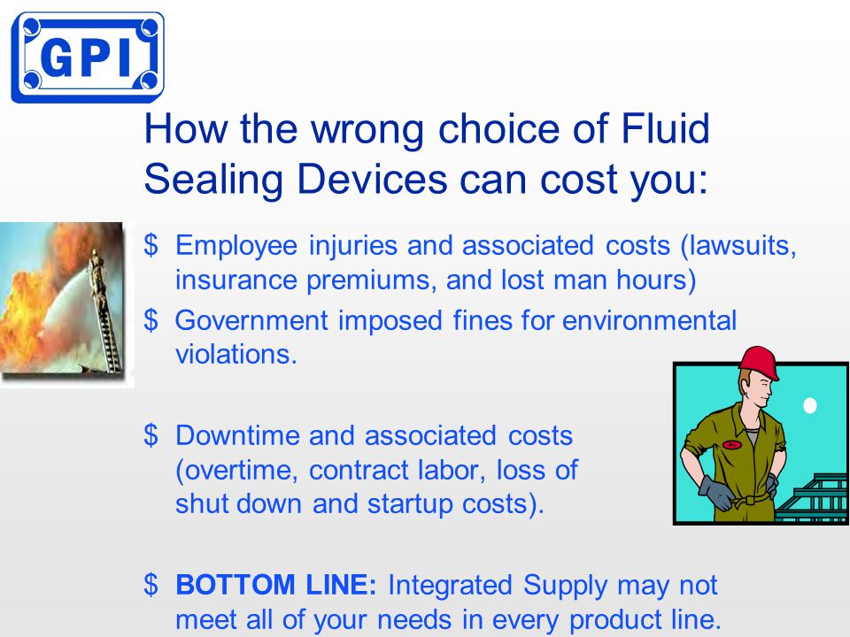 How the wrong choice of Fluid Sealing Devices can cost you: $Employee injuries and associated costs (lawsuits, insurance premiums, and lost man hours) $ Government imposed fines for environmental violations.