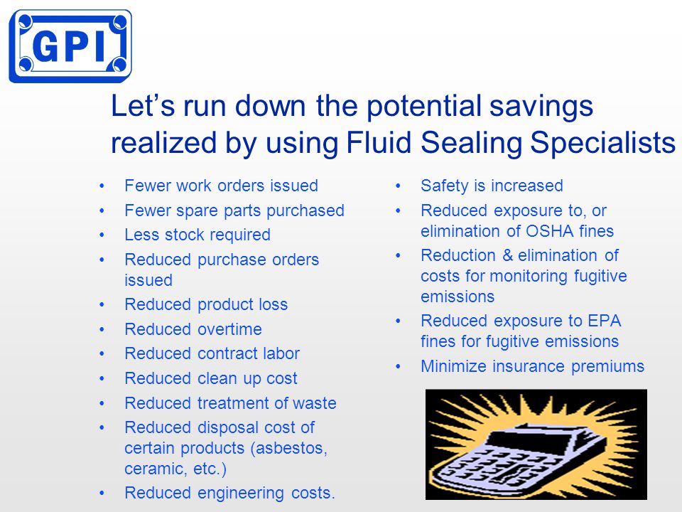 Let’s run down the potential savings realized by using Fluid Sealing Specialists Fewer work orders issued Fewer spare parts purchased Less stock required Reduced purchase orders issued Reduced product loss Reduced overtime Reduced contract labor Reduced clean up cost Reduced treatment of waste Reduced disposal cost of certain products (asbestos, ceramic, etc.) Reduced engineering costs.
