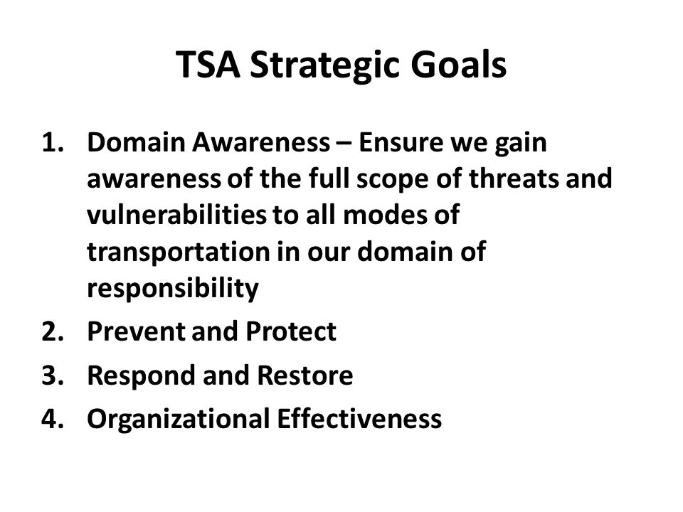 TSA Strategic Goals 1.Domain Awareness – Ensure we gain awareness of the full scope of threats and vulnerabilities to all modes of transportation in our domain of responsibility 2.Prevent and Protect 3.Respond and Restore 4.Organizational Effectiveness