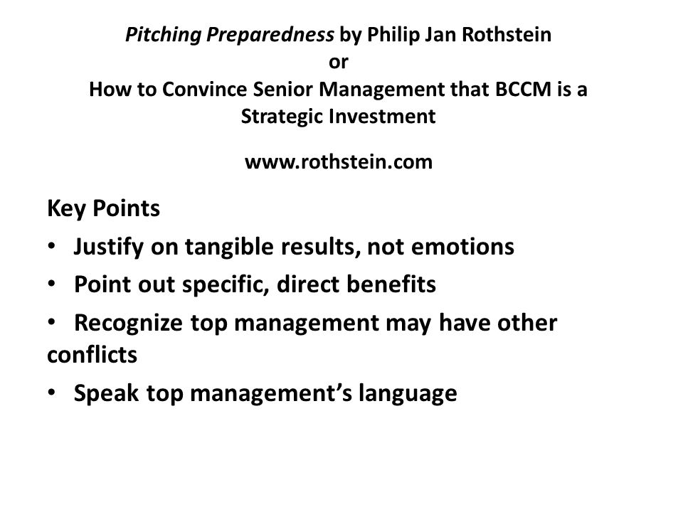 Pitching Preparedness by Philip Jan Rothstein or How to Convince Senior Management that BCCM is a Strategic Investment   Key Points Justify on tangible results, not emotions Point out specific, direct benefits Recognize top management may have other conflicts Speak top management’s language