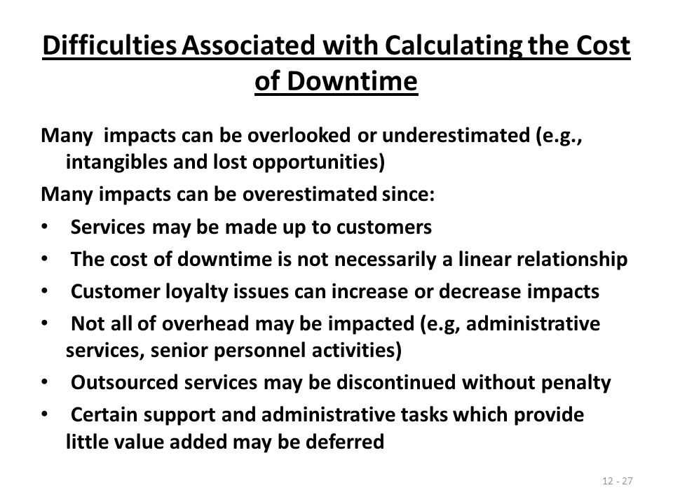 Difficulties Associated with Calculating the Cost of Downtime Many impacts can be overlooked or underestimated (e.g., intangibles and lost opportunities) Many impacts can be overestimated since: Services may be made up to customers The cost of downtime is not necessarily a linear relationship Customer loyalty issues can increase or decrease impacts Not all of overhead may be impacted (e.g, administrative services, senior personnel activities) Outsourced services may be discontinued without penalty Certain support and administrative tasks which provide little value added may be deferred