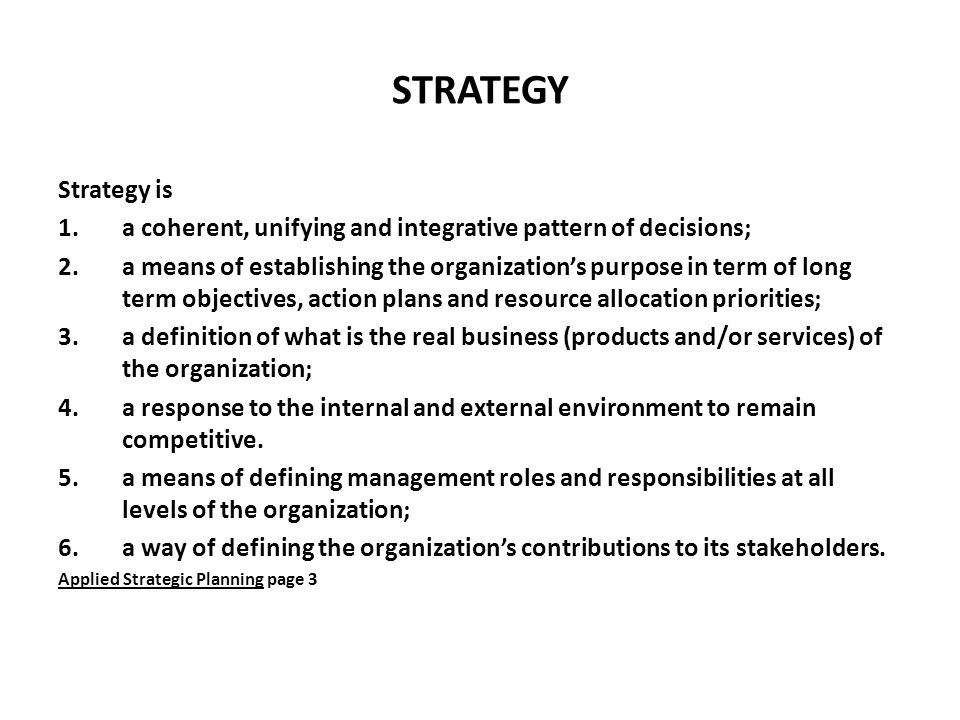 STRATEGY Strategy is 1.a coherent, unifying and integrative pattern of decisions; 2.a means of establishing the organization’s purpose in term of long term objectives, action plans and resource allocation priorities; 3.a definition of what is the real business (products and/or services) of the organization; 4.a response to the internal and external environment to remain competitive.