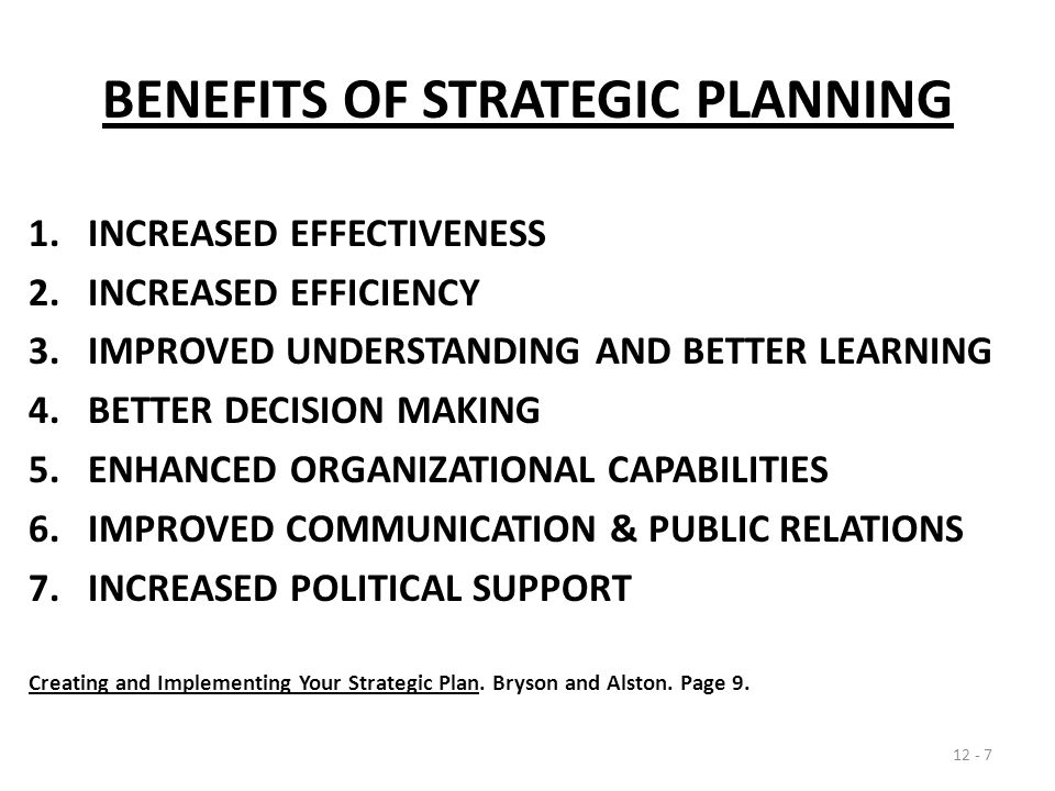 BENEFITS OF STRATEGIC PLANNING 1.INCREASED EFFECTIVENESS 2.INCREASED EFFICIENCY 3.IMPROVED UNDERSTANDING AND BETTER LEARNING 4.BETTER DECISION MAKING 5.ENHANCED ORGANIZATIONAL CAPABILITIES 6.IMPROVED COMMUNICATION & PUBLIC RELATIONS 7.INCREASED POLITICAL SUPPORT Creating and Implementing Your Strategic Plan.