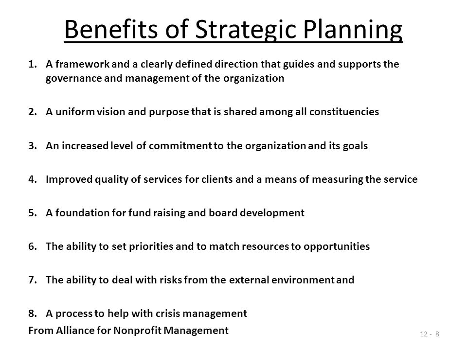 Benefits of Strategic Planning 1.A framework and a clearly defined direction that guides and supports the governance and management of the organization 2.A uniform vision and purpose that is shared among all constituencies 3.An increased level of commitment to the organization and its goals 4.Improved quality of services for clients and a means of measuring the service 5.A foundation for fund raising and board development 6.The ability to set priorities and to match resources to opportunities 7.The ability to deal with risks from the external environment and 8.A process to help with crisis management From Alliance for Nonprofit Management
