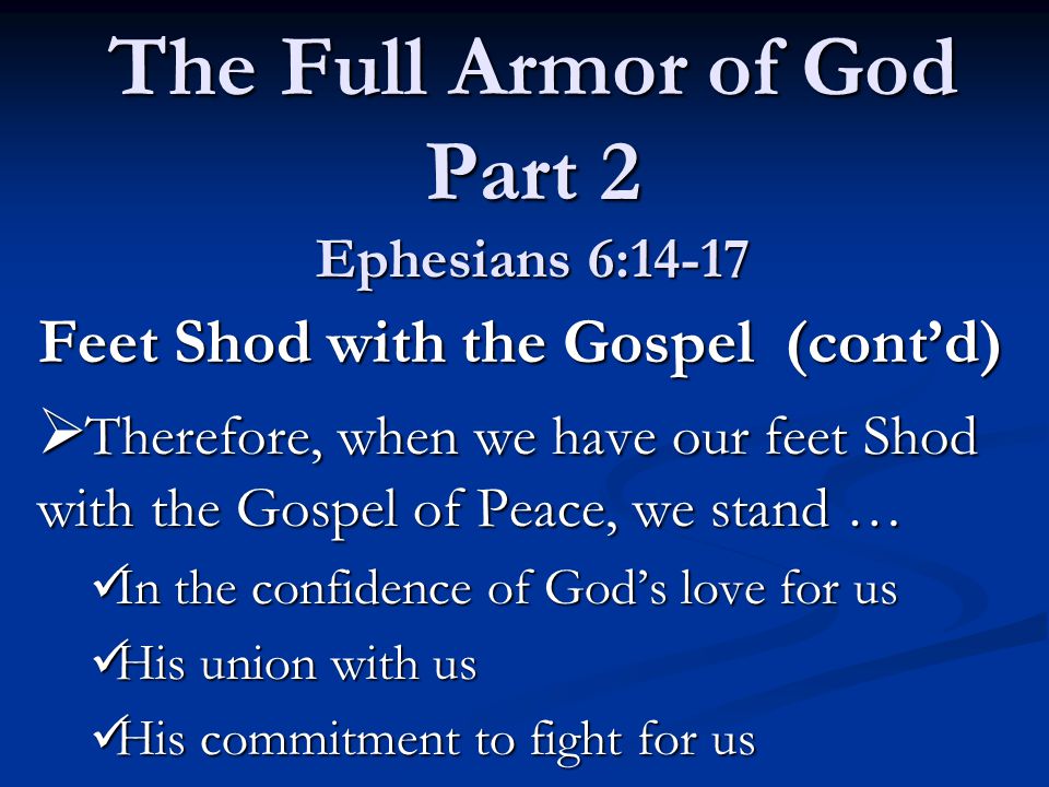 Feet Shod with the Gospel (cont’d)  Therefore, when we have our feet Shod with the Gospel of Peace, we stand … In the confidence of God’s love for us In the confidence of God’s love for us His union with us His union with us His commitment to fight for us His commitment to fight for us The Full Armor of God Part 2 Ephesians 6:14-17