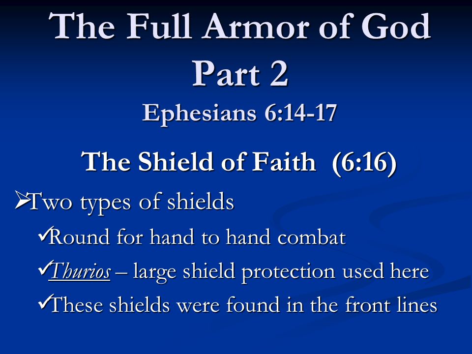 The Full Armor of God Part 2 Ephesians 6:14-17 The Shield of Faith (6:16) The Shield of Faith (6:16)  Two types of shields Round for hand to hand combat Round for hand to hand combat Thurios – large shield protection used here Thurios – large shield protection used here These shields were found in the front lines These shields were found in the front lines